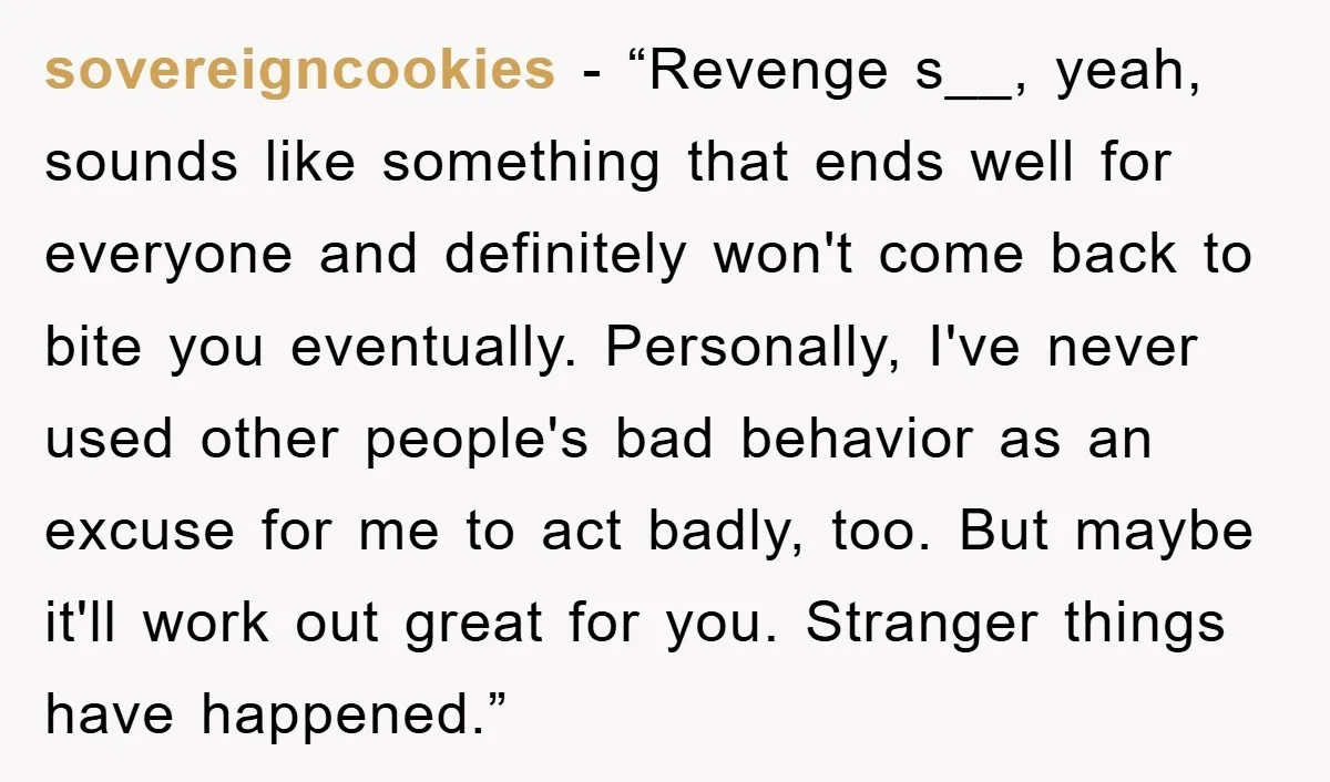 sovereigncookies - “Revenge s__, yeah, sounds like something that ends well for everyone and definitely won't come back to bite you eventually. Personally, I've never used other people's bad behavior...