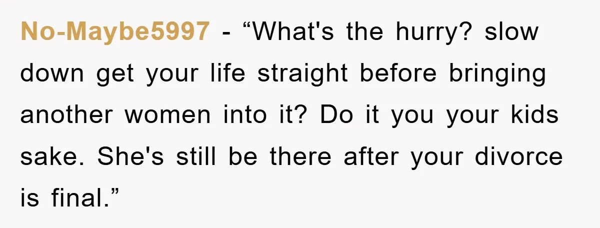No-Maybe5997 - “What's the hurry? slow down get your life straight before bringing another women into it? Do it you your kids sake. She's still be there after your divorce...