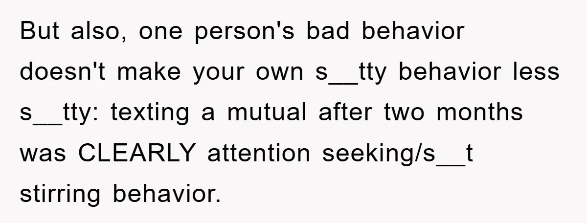 But also, one person's bad behavior doesn't make your own s__tty behavior less s__tty: texting a mutual after two months was CLEARLY attention seeking/s__t stirring behavior.