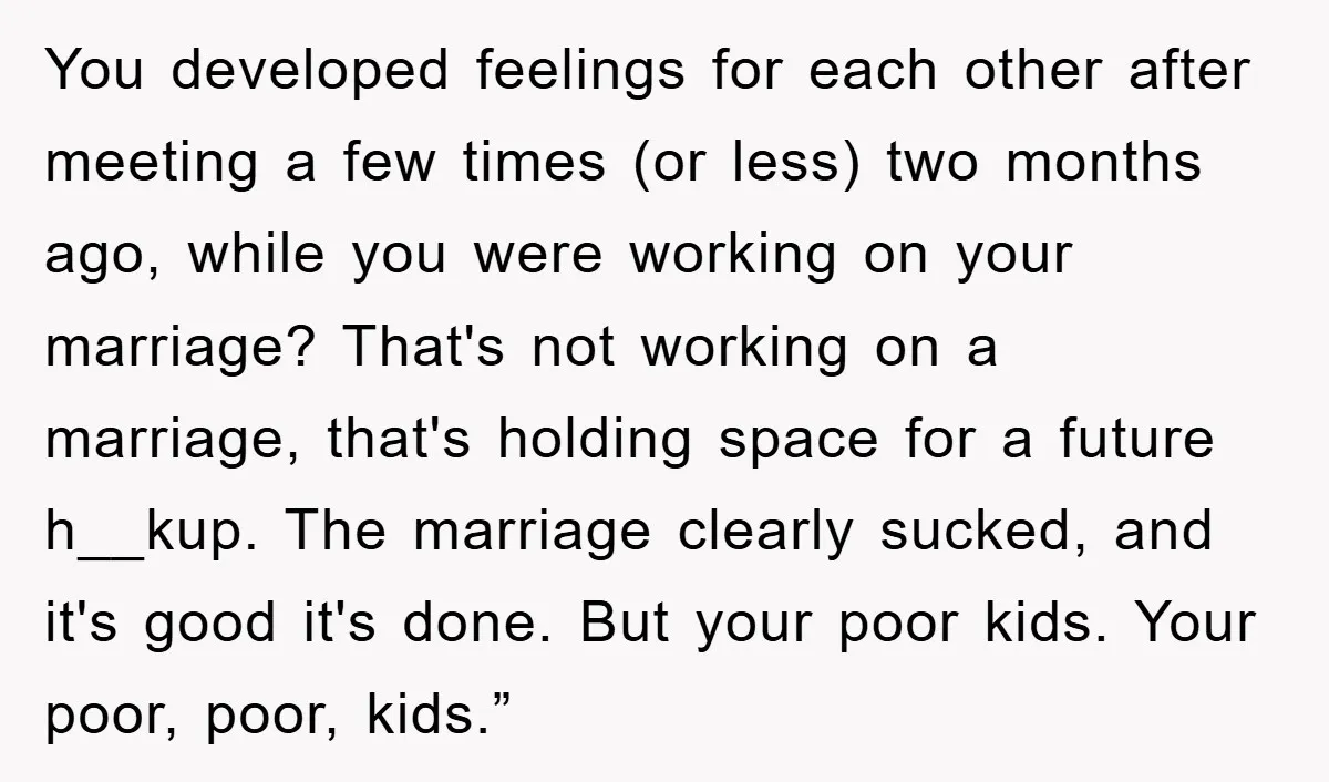 You developed feelings for each other after meeting a few times (or less) two months ago, while you were working on your marriage? That's not working on a marriage, that's...