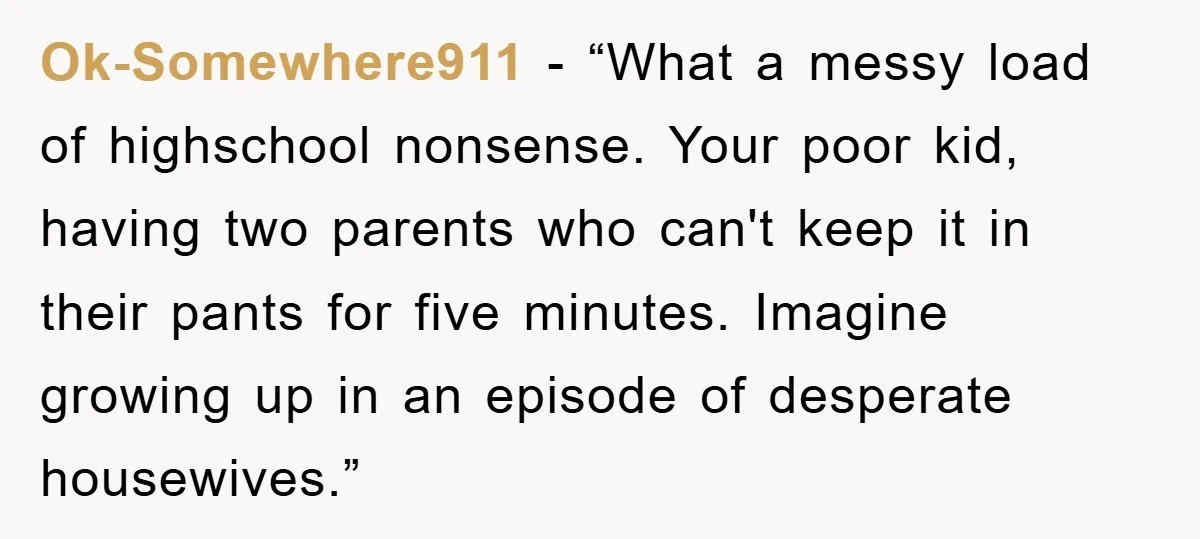 Ok-Somewhere911 - “What a messy load of highschool nonsense. Your poor kid, having two parents who can't keep it in their pants for five minutes. Imagine growing up in an...