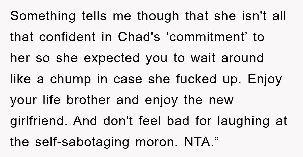 Something tells me though that she isn't all that confident in Chad's ‘commitment’ to her so she expected you to wait around like a chump in case she fucked up....