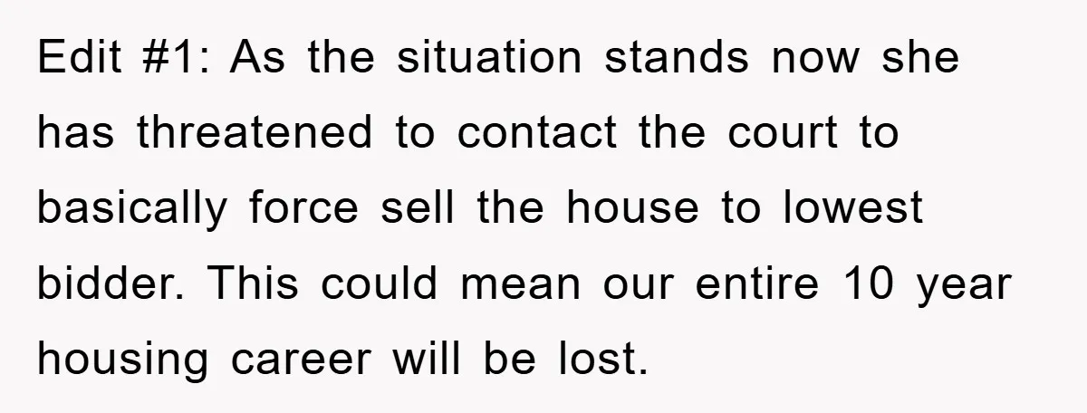 Edit #1: As the situation stands now she has threatened to contact the court to basically force sell the house to lowest bidder. This could mean our entire 10 year...