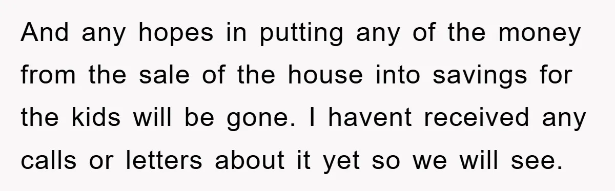 And any hopes in putting any of the money from the sale of the house into savings for the kids will be gone. I havent received any calls or letters...