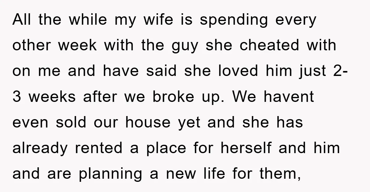 All the while my wife is spending every other week with the guy she cheated with on me and have said she loved him just 2-3 weeks after we broke...