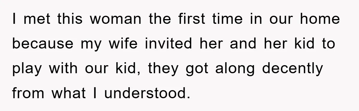 I met this woman the first time in our home because my wife invited her and her kid to play with our kid, they got along decently from what I...