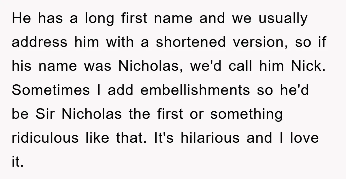 He has a long first name and we usually address him with a shortened version, so if his name was Nicholas, we'd call him Nick. Sometimes I add embellishments so...