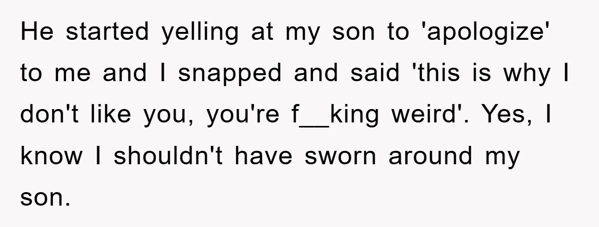 He started yelling at my son to 'apologize' to me and I snapped and said 'this is why I don't like you, you're f__king weird'. Yes, I know I shouldn't...