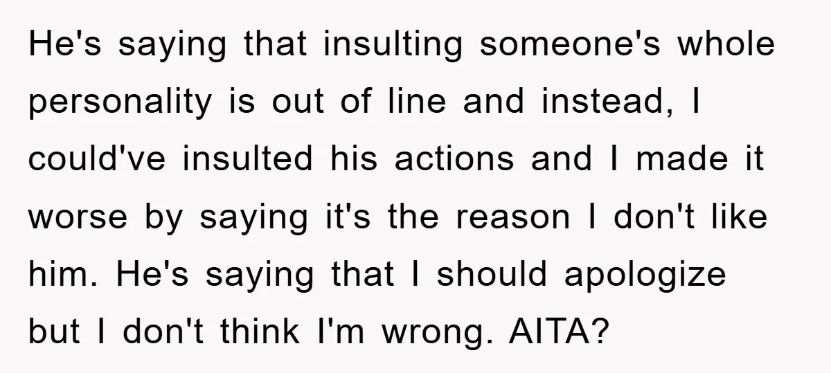 He's saying that insulting someone's whole personality is out of line and instead, I could've insulted his actions and I made it worse by saying it's the reason I don't...