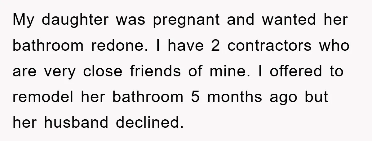 My daughter was pregnant and wanted her bathroom redone. I have 2 contractors who are very close friends of mine. I offered to remodel her bathroom 5 months ago but...