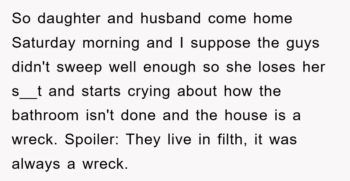So daughter and husband come home Saturday morning and I suppose the guys didn't sweep well enough so she loses her s__t and starts crying about how the bathroom isn't...
