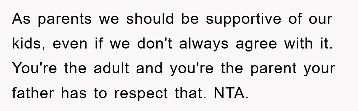 As parents we should be supportive of our kids, even if we don't always agree with it. You're the adult and you're the parent your father has to respect that....