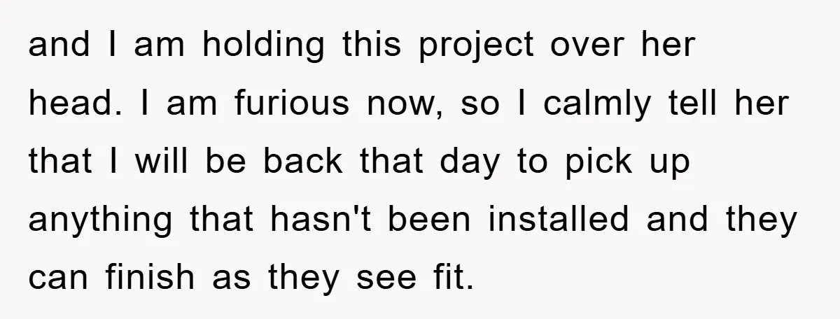 and I am holding this project over her head. I am furious now, so I calmly tell her that I will be back that day to pick up anything that...