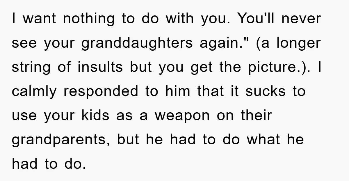 I want nothing to do with you. You'll never see your granddaughters again." (a longer string of insults but you get the picture.). I calmly responded to him that it...