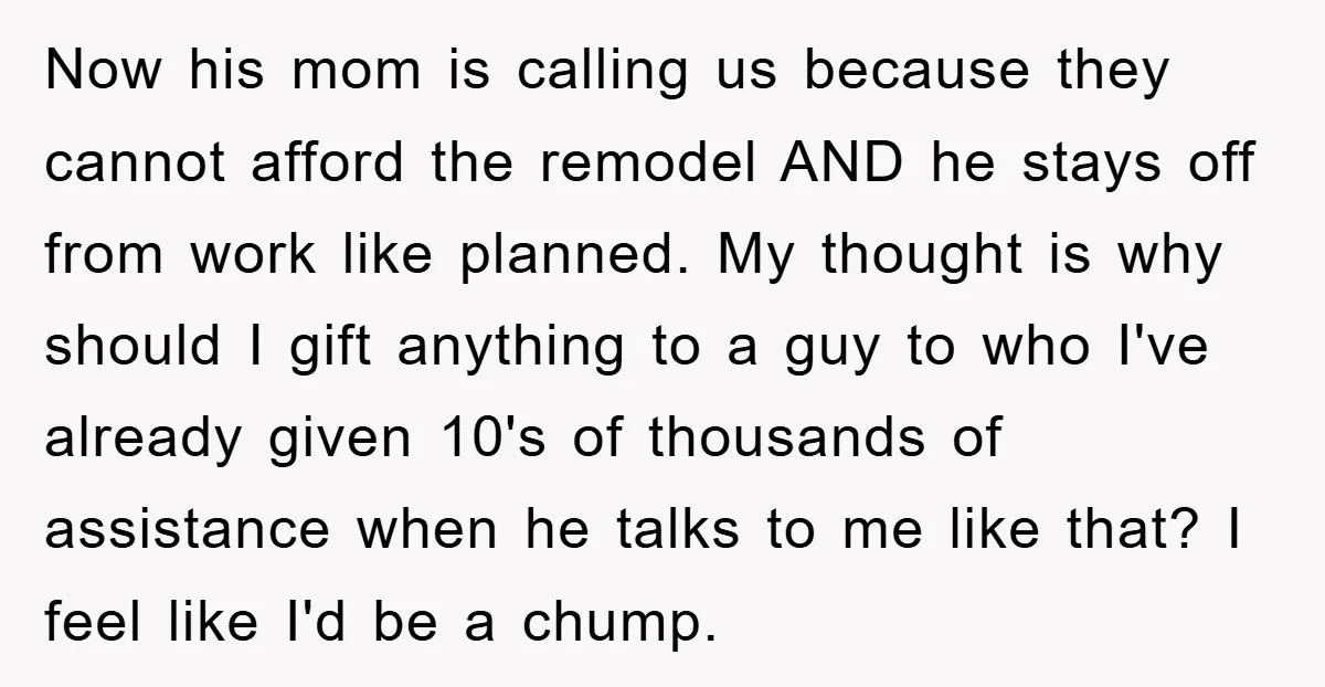 Now his mom is calling us because they cannot afford the remodel AND he stays off from work like planned. My thought is why should I gift anything to a...