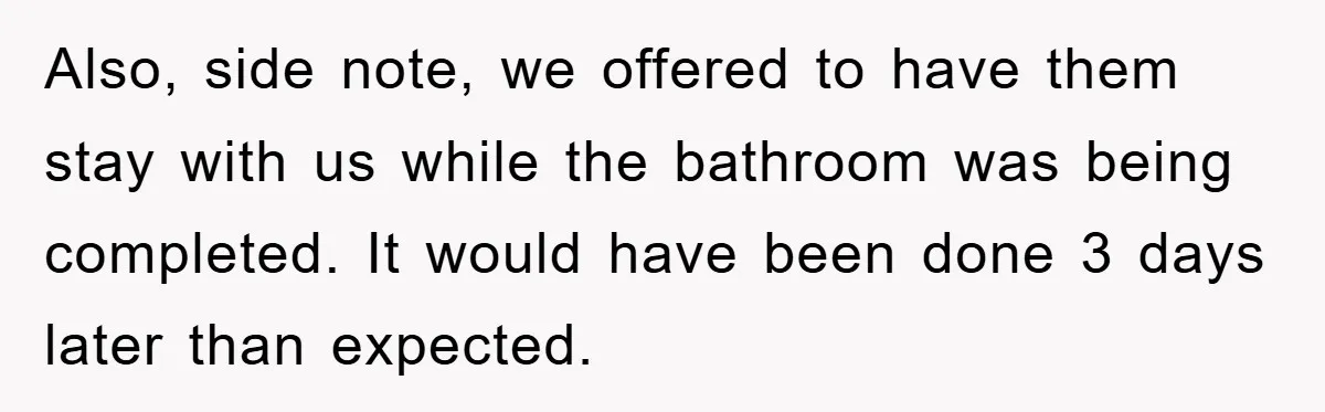 Also, side note, we offered to have them stay with us while the bathroom was being completed. It would have been done 3 days later than expected.
