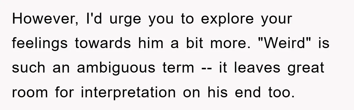 However, I'd urge you to explore your feelings towards him a bit more. "Weird" is such an ambiguous term -- it leaves great room for interpretation on his end too.