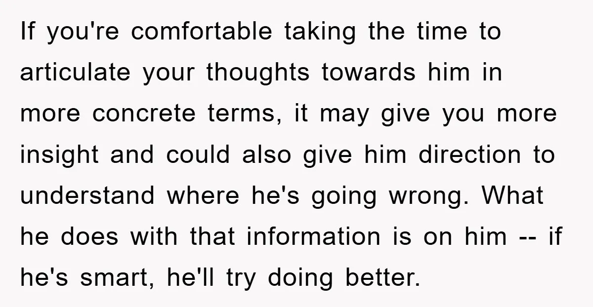 If you're comfortable taking the time to articulate your thoughts towards him in more concrete terms, it may give you more insight and could also give him direction to understand...
