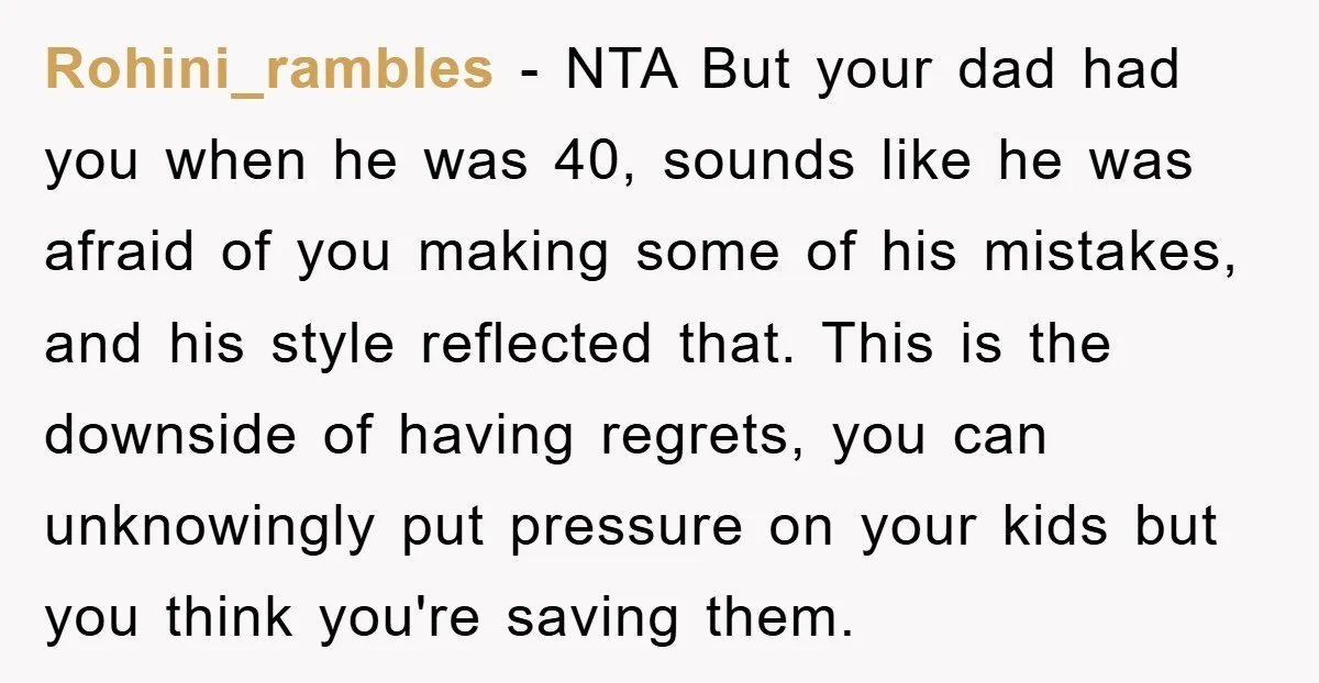 Rohini_rambles − NTA But your dad had you when he was 40, sounds like he was afraid of you making some of his mistakes, and his style reflected that. This...