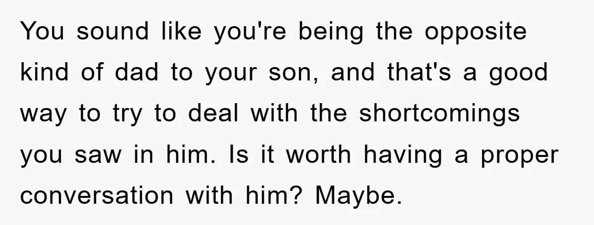 You sound like you're being the opposite kind of dad to your son, and that's a good way to try to deal with the shortcomings you saw in him. Is...