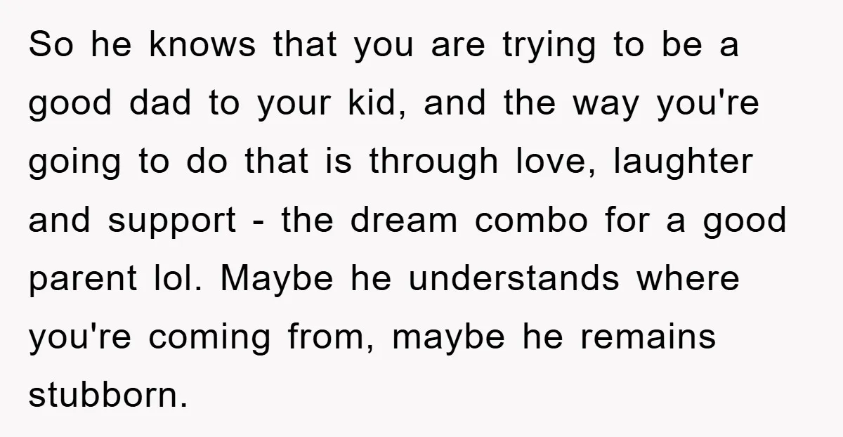 So he knows that you are trying to be a good dad to your kid, and the way you're going to do that is through love, laughter and support -...