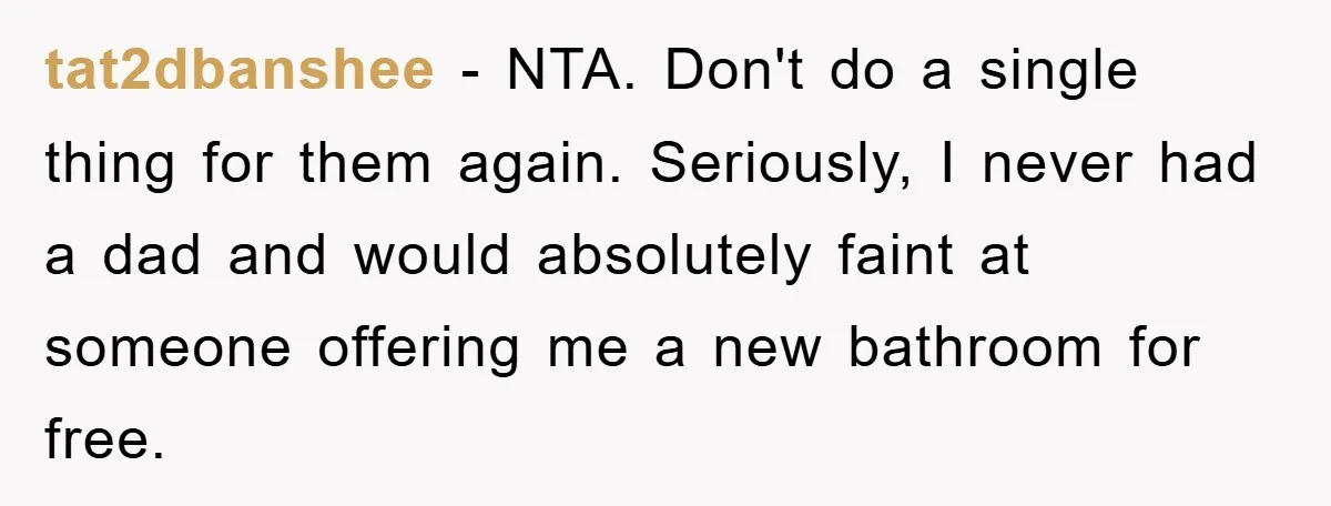tat2dbanshee − NTA. Don't do a single thing for them again. Seriously, I never had a dad and would absolutely faint at someone offering me a new bathroom for free.
