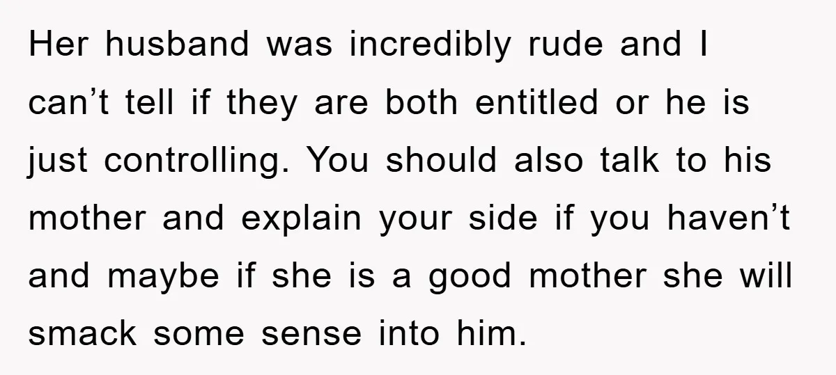 Her husband was incredibly rude and I can’t tell if they are both entitled or he is just controlling. You should also talk to his mother and explain your side...