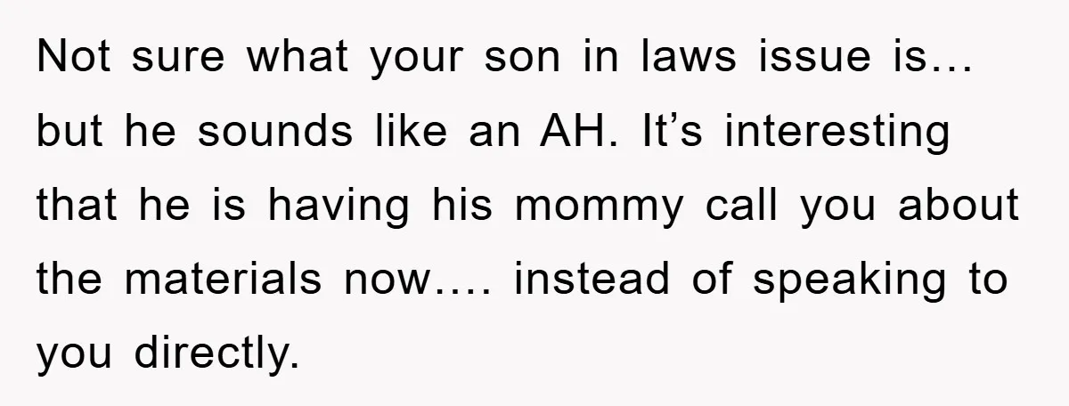 Not sure what your son in laws issue is…but he sounds like an AH. It’s interesting that he is having his mommy call you about the materials now…. instead of...
