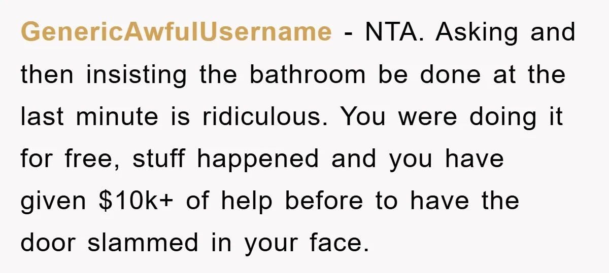 GenericAwfulUsername − NTA. Asking and then insisting the bathroom be done at the last minute is ridiculous. You were doing it for free, stuff happened and you have given $10k+...