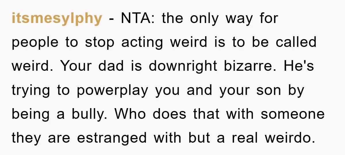 itsmesylphy − NTA: the only way for people to stop acting weird is to be called weird. Your dad is downright bizarre. He's trying to powerplay you and your son...