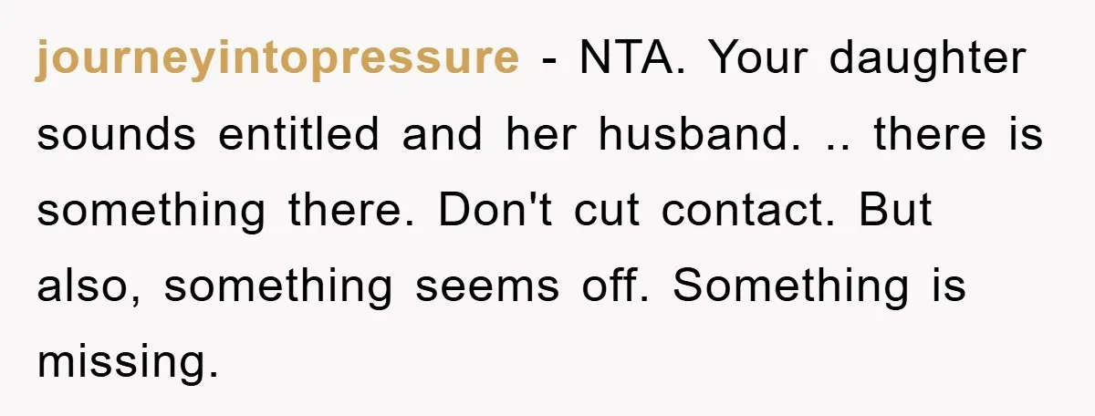 journeyintopressure − NTA. Your daughter sounds entitled and her husband. .. there is something there. Don't cut contact. But also, something seems off. Something is missing.