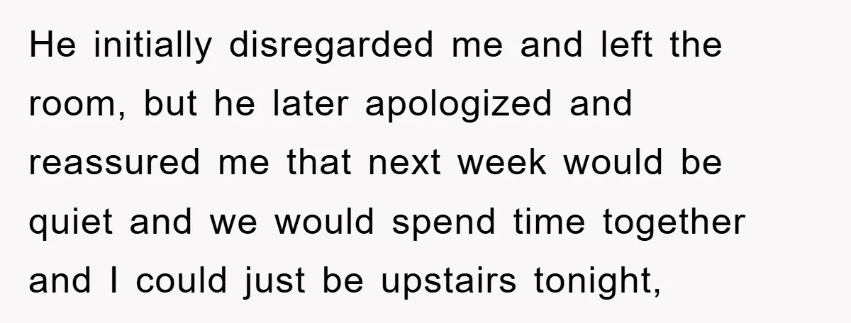 He initially disregarded me and left the room, but he later apologized and reassured me that next week would be quiet and we would spend time together and I could...