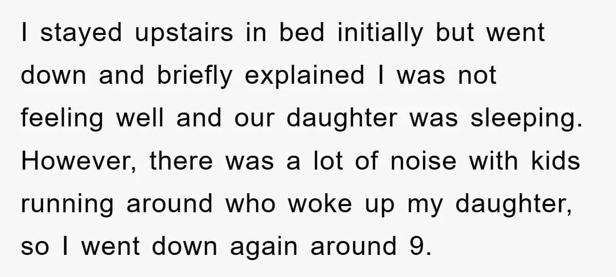 I stayed upstairs in bed initially but went down and briefly explained I was not feeling well and our daughter was sleeping. However, there was a lot of noise with...
