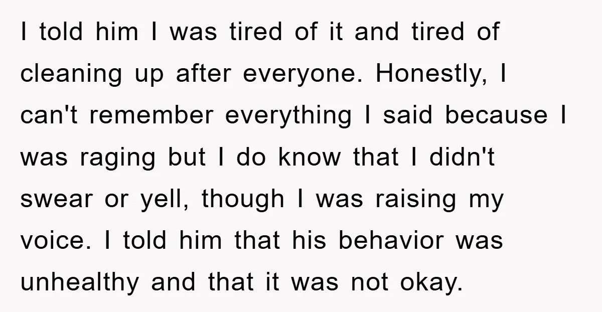 I told him I was tired of it and tired of cleaning up after everyone. Honestly, I can't remember everything I said because I was raging but I do know...