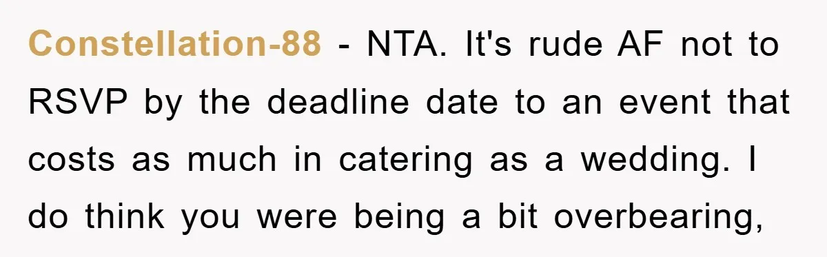Constellation-88 − NTA. It's rude AF not to RSVP by the deadline date to an event that costs as much in catering as a wedding. I do think you were...