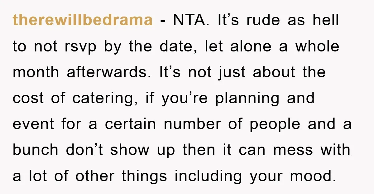 therewillbedrama − NTA. It’s rude as hell to not rsvp by the date, let alone a whole month afterwards. It’s not just about the cost of catering, if you’re planning...
