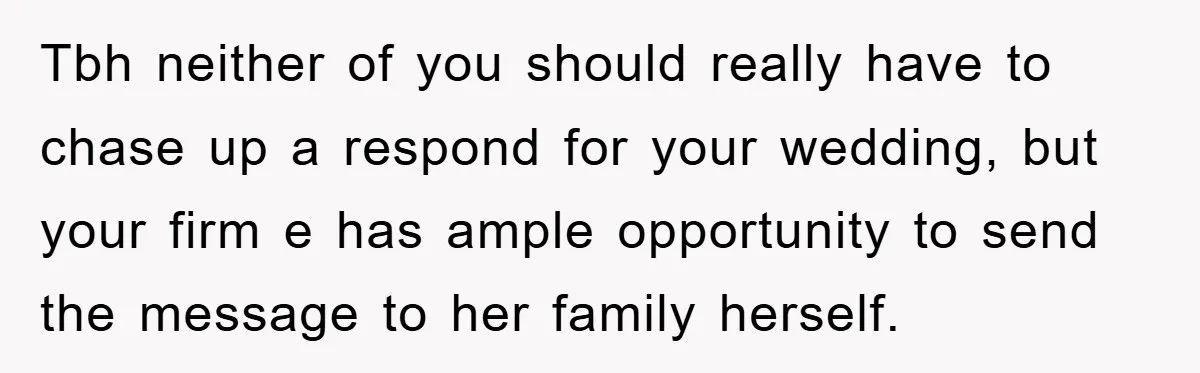 Tbh neither of you should really have to chase up a respond for your wedding, but your firm e has ample opportunity to send the message to her family herself.