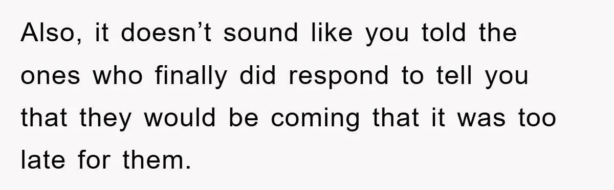 Also, it doesn’t sound like you told the ones who finally did respond to tell you that they would be coming that it was too late for them.