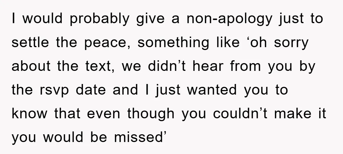 I would probably give a non-apology just to settle the peace, something like ‘oh sorry about the text, we didn’t hear from you by the rsvp date and I just...