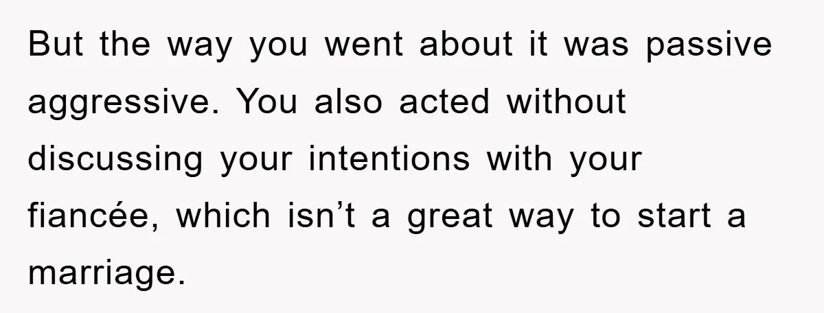 But the way you went about it was passive aggressive. You also acted without discussing your intentions with your fiancée, which isn’t a great way to start a marriage.