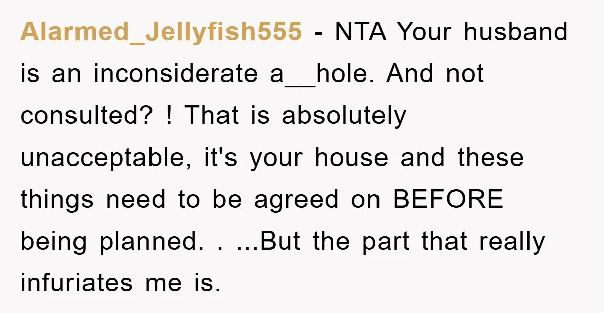 Alarmed_Jellyfish555 − NTA Your husband is an inconsiderate a__hole. And not consulted? ! That is absolutely unacceptable, it's your house and these things need to be agreed on BEFORE being...