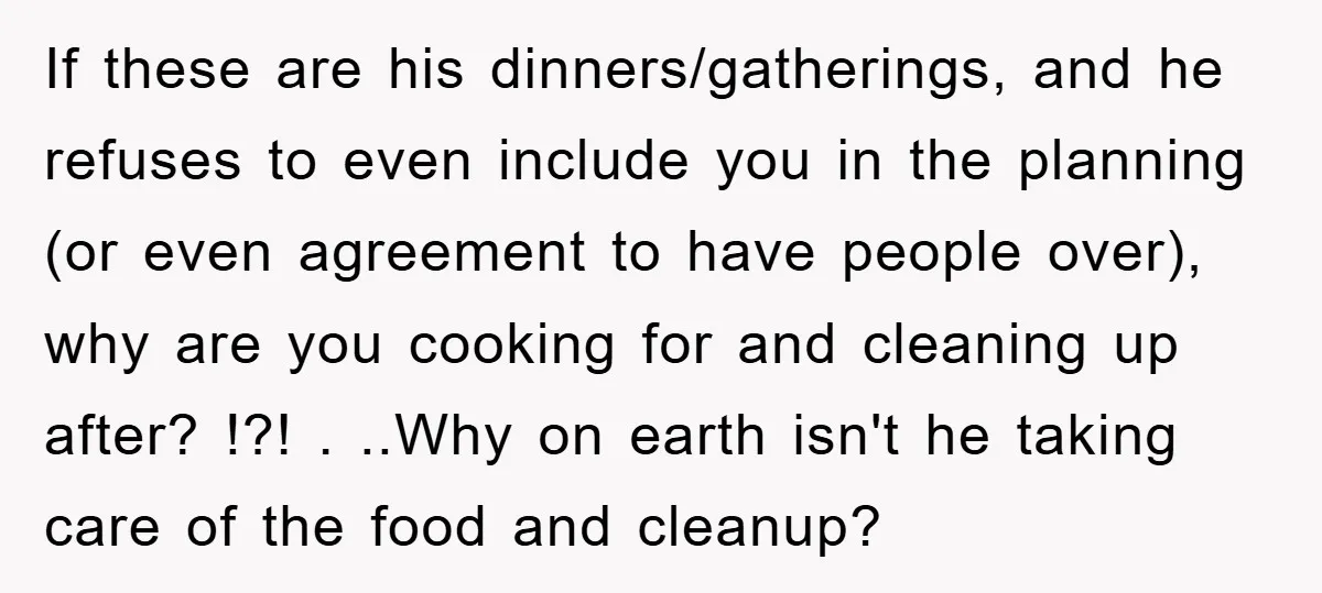 If these are his dinners/gatherings, and he refuses to even include you in the planning (or even agreement to have people over), why are you cooking for and cleaning up...