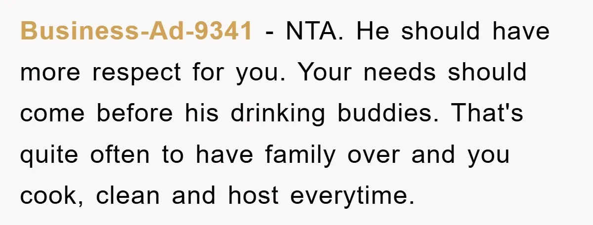 Business-Ad-9341 − NTA. He should have more respect for you. Your needs should come before his drinking buddies. That's quite often to have family over and you cook, clean and...