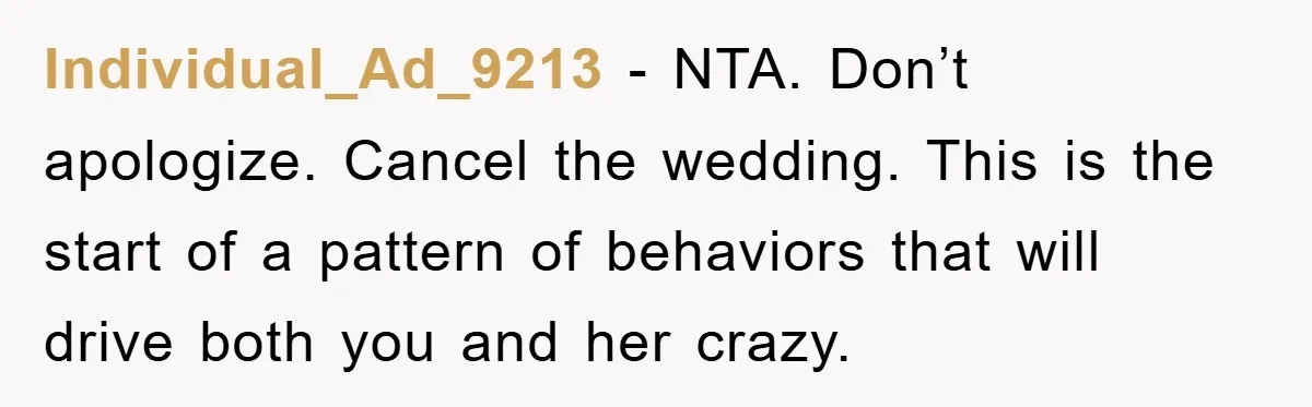 Individual_Ad_9213 − NTA. Don’t apologize. Cancel the wedding. This is the start of a pattern of behaviors that will drive both you and her crazy.