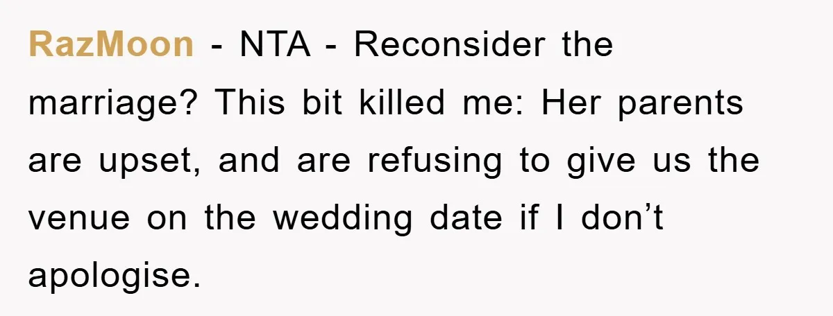 RazMoon − NTA - Reconsider the marriage? This bit killed me: Her parents are upset, and are refusing to give us the venue on the wedding date if I don’t...