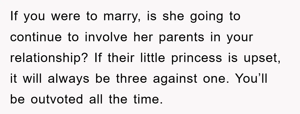 If you were to marry, is she going to continue to involve her parents in your relationship? If their little princess is upset, it will always be three against one....