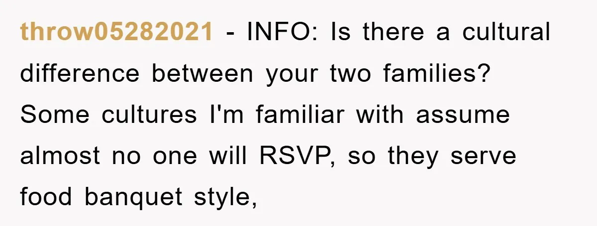 throw05282021 − INFO: Is there a cultural difference between your two families? Some cultures I'm familiar with assume almost no one will RSVP, so they serve food banquet style,