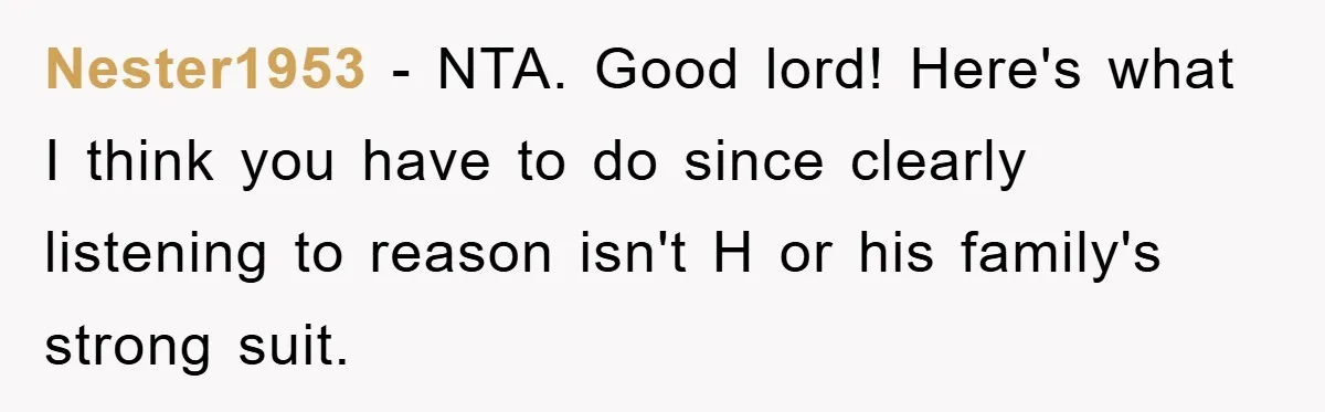 Nester1953 − NTA. Good lord! Here's what I think you have to do since clearly listening to reason isn't H or his family's strong suit.