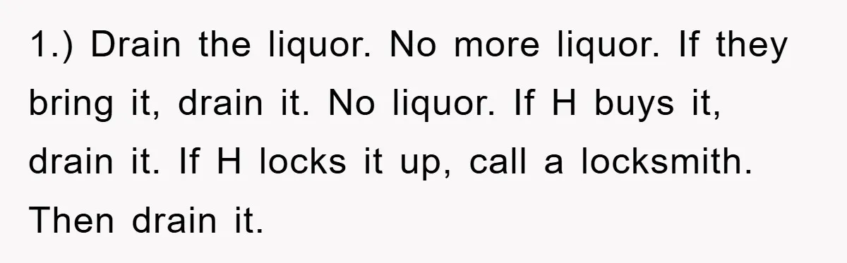 1.) Drain the liquor. No more liquor. If they bring it, drain it. No liquor. If H buys it, drain it. If H locks it up, call a locksmith. Then...