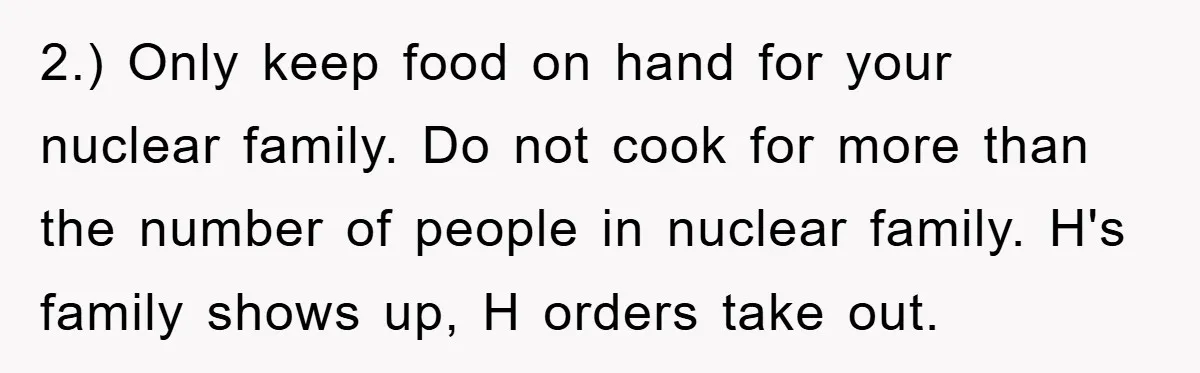 2.) Only keep food on hand for your nuclear family. Do not cook for more than the number of people in nuclear family. H's family shows up, H orders take...